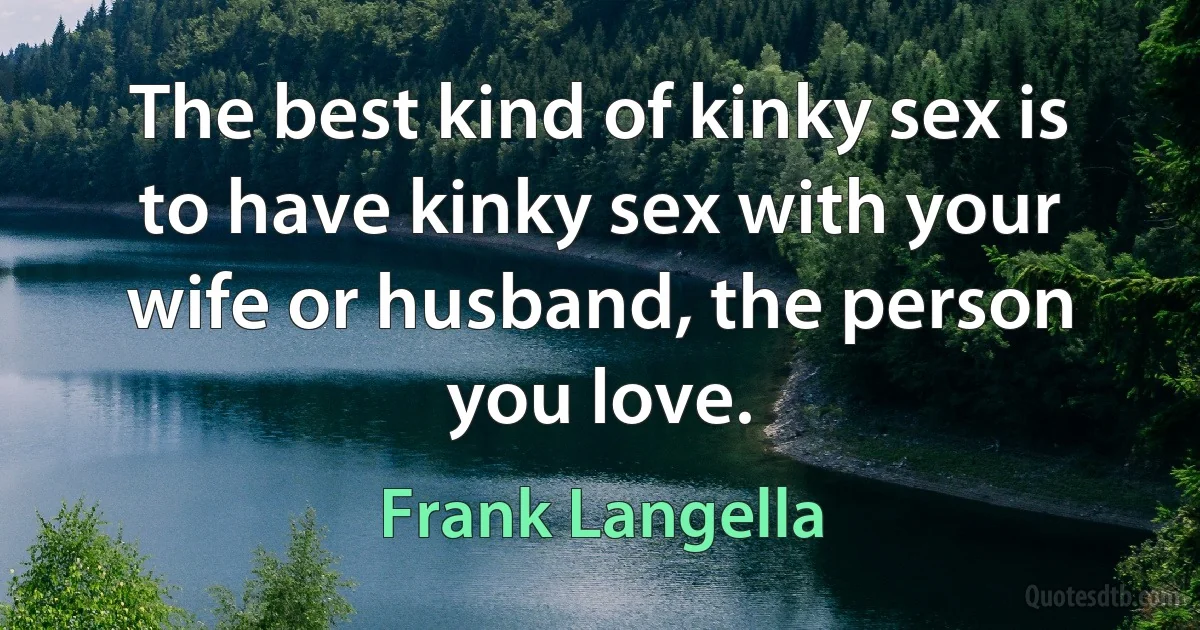 The best kind of kinky sex is to have kinky sex with your wife or husband, the person you love. (Frank Langella)