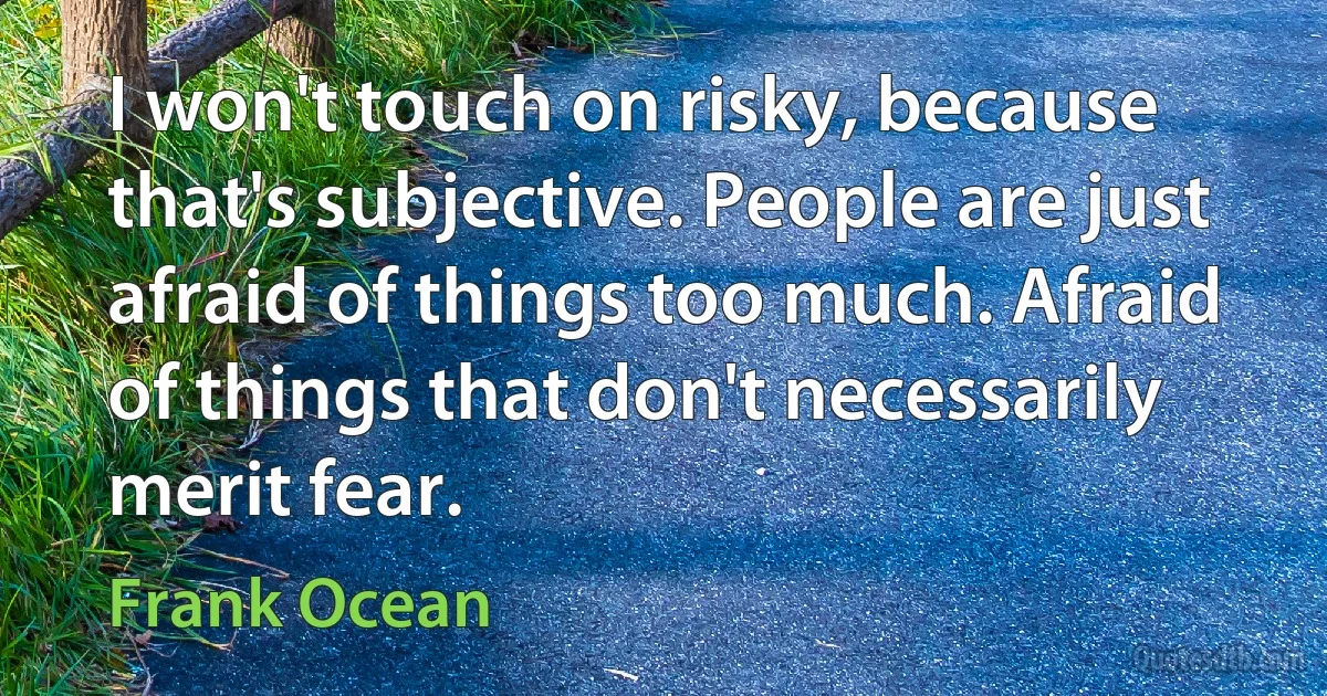 I won't touch on risky, because that's subjective. People are just afraid of things too much. Afraid of things that don't necessarily merit fear. (Frank Ocean)