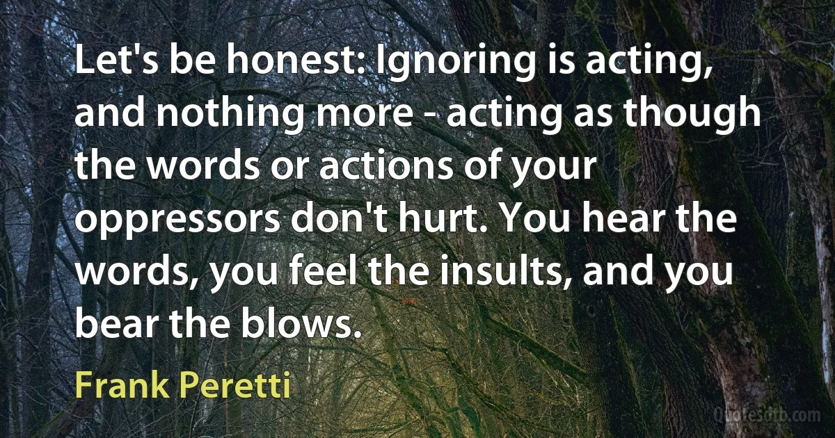 Let's be honest: Ignoring is acting, and nothing more - acting as though the words or actions of your oppressors don't hurt. You hear the words, you feel the insults, and you bear the blows. (Frank Peretti)