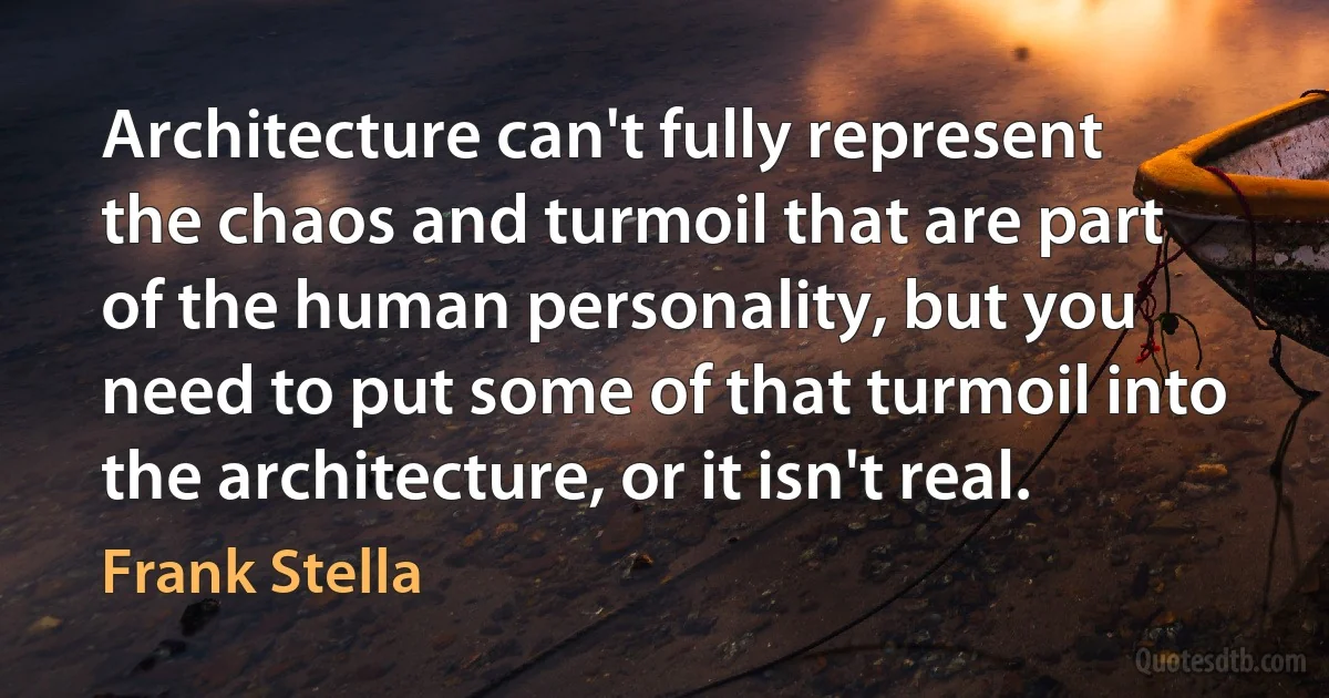 Architecture can't fully represent the chaos and turmoil that are part of the human personality, but you need to put some of that turmoil into the architecture, or it isn't real. (Frank Stella)