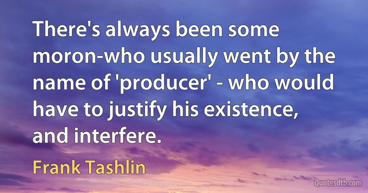 There's always been some moron-who usually went by the name of 'producer' - who would have to justify his existence, and interfere. (Frank Tashlin)