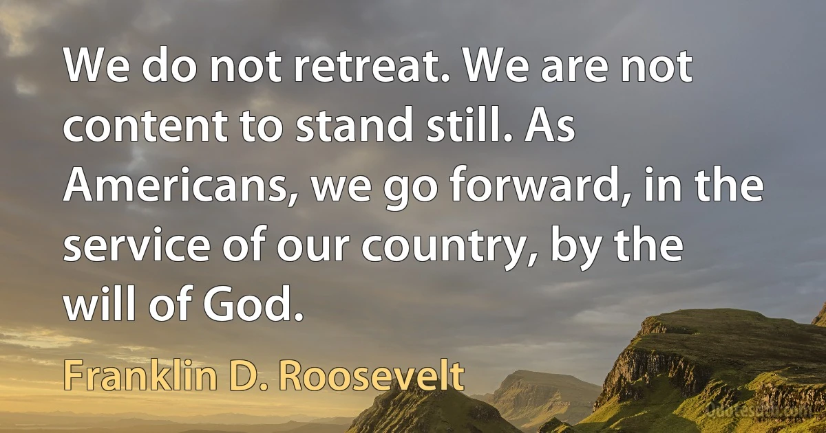 We do not retreat. We are not content to stand still. As Americans, we go forward, in the service of our country, by the will of God. (Franklin D. Roosevelt)