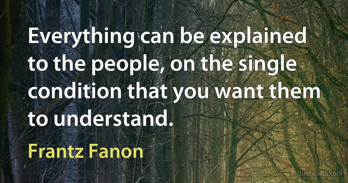 Everything can be explained to the people, on the single condition that you want them to understand. (Frantz Fanon)