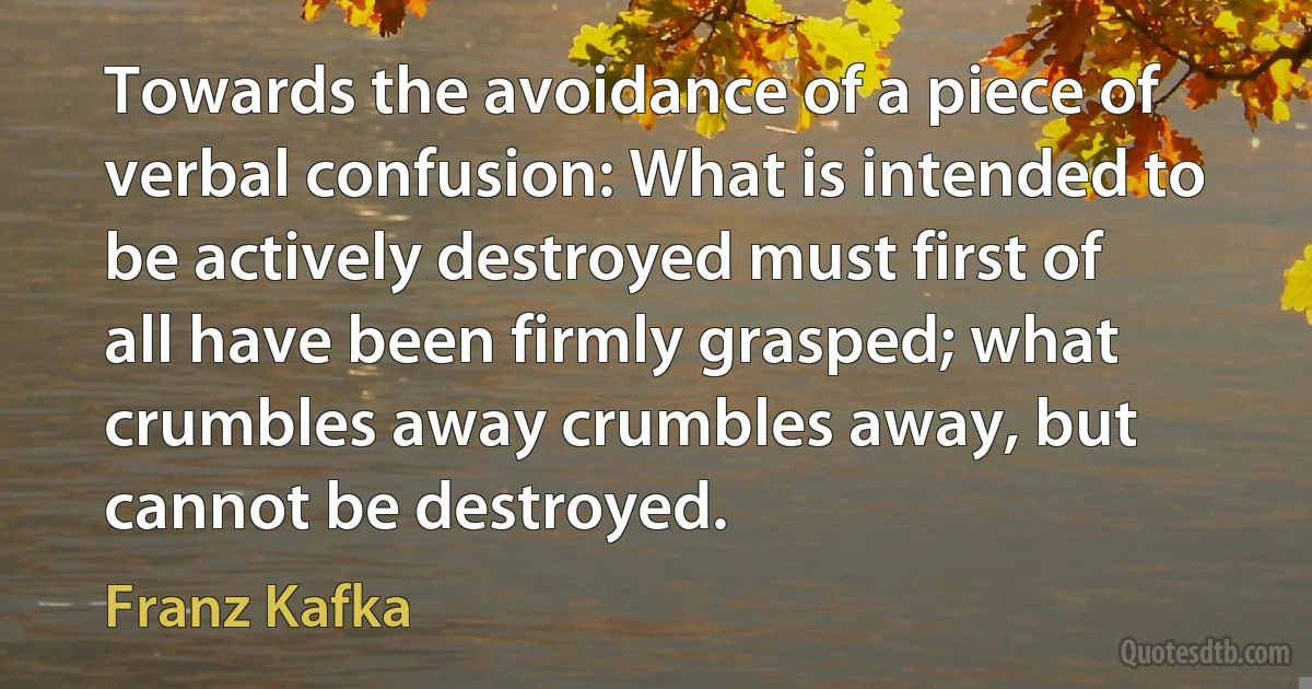 Towards the avoidance of a piece of verbal confusion: What is intended to be actively destroyed must first of all have been firmly grasped; what crumbles away crumbles away, but cannot be destroyed. (Franz Kafka)