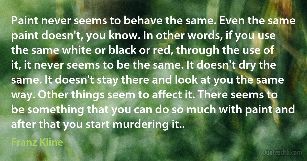 Paint never seems to behave the same. Even the same paint doesn't, you know. In other words, if you use the same white or black or red, through the use of it, it never seems to be the same. It doesn't dry the same. It doesn't stay there and look at you the same way. Other things seem to affect it. There seems to be something that you can do so much with paint and after that you start murdering it.. (Franz Kline)