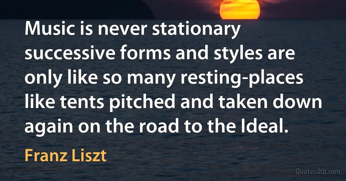 Music is never stationary successive forms and styles are only like so many resting-places like tents pitched and taken down again on the road to the Ideal. (Franz Liszt)