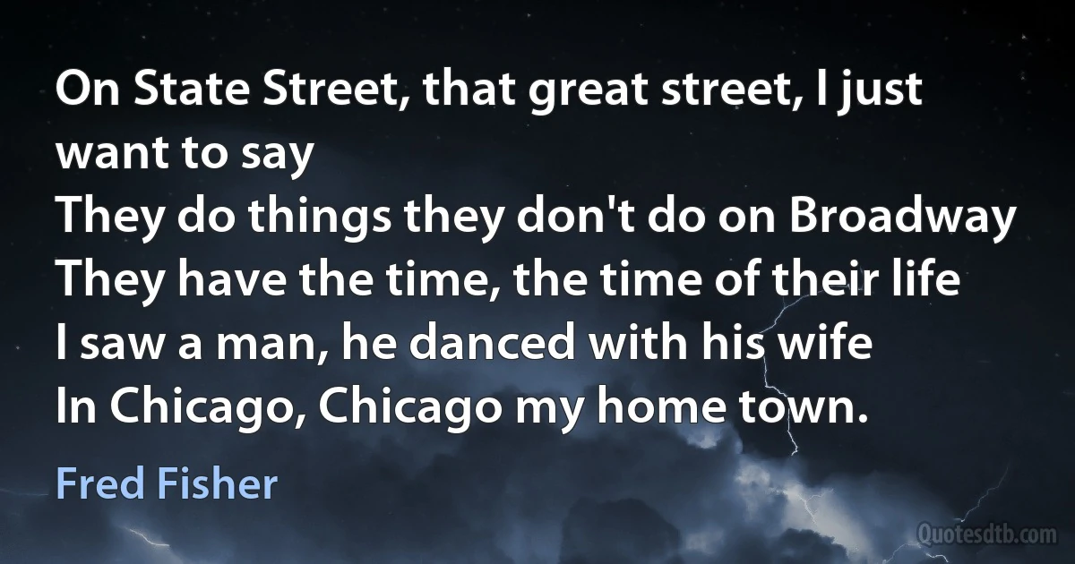 On State Street, that great street, I just want to say
They do things they don't do on Broadway
They have the time, the time of their life
I saw a man, he danced with his wife
In Chicago, Chicago my home town. (Fred Fisher)