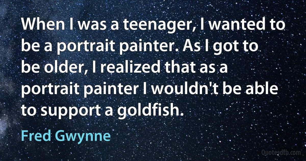 When I was a teenager, I wanted to be a portrait painter. As I got to be older, I realized that as a portrait painter I wouldn't be able to support a goldfish. (Fred Gwynne)