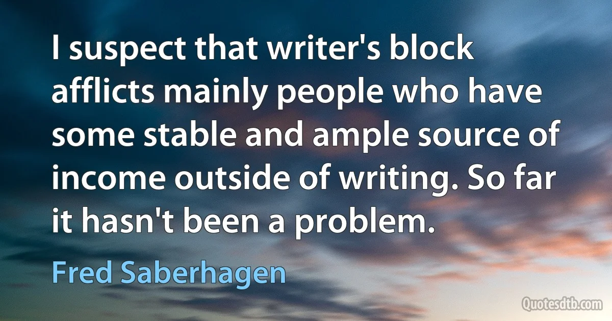 I suspect that writer's block afflicts mainly people who have some stable and ample source of income outside of writing. So far it hasn't been a problem. (Fred Saberhagen)