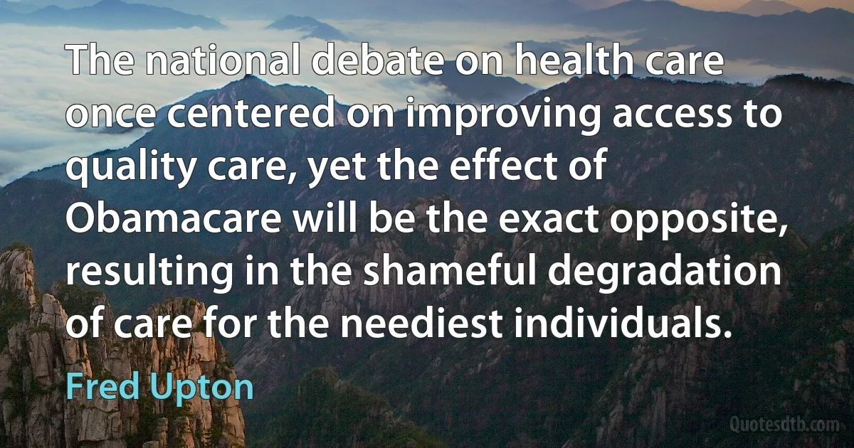 The national debate on health care once centered on improving access to quality care, yet the effect of Obamacare will be the exact opposite, resulting in the shameful degradation of care for the neediest individuals. (Fred Upton)