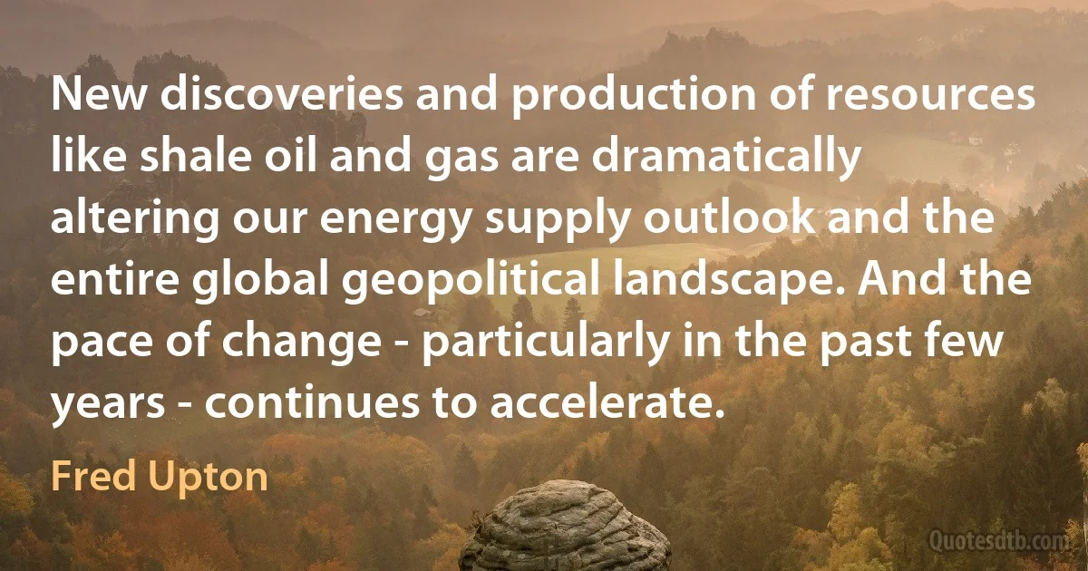 New discoveries and production of resources like shale oil and gas are dramatically altering our energy supply outlook and the entire global geopolitical landscape. And the pace of change - particularly in the past few years - continues to accelerate. (Fred Upton)