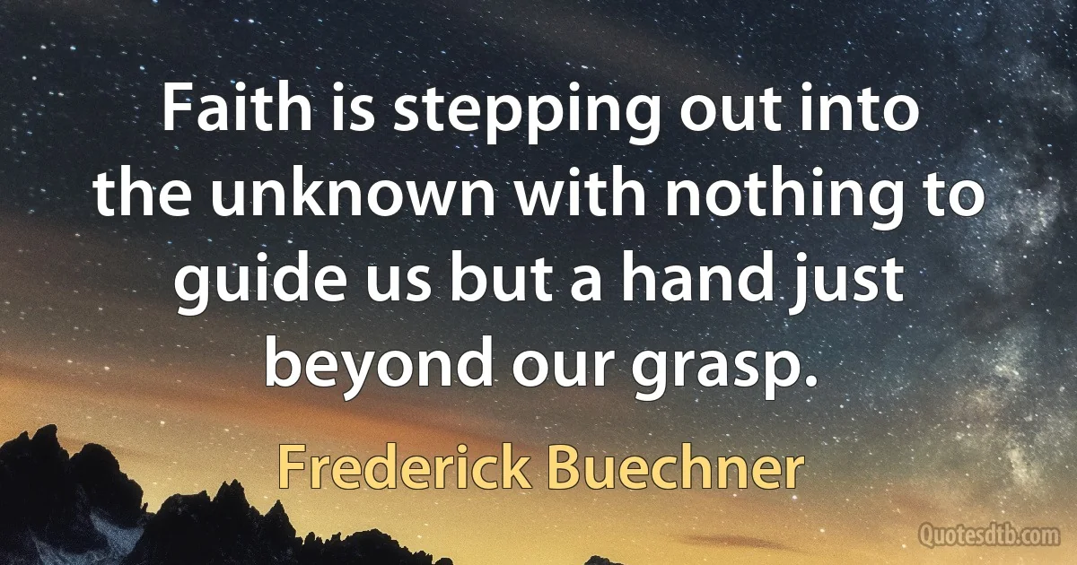 Faith is stepping out into the unknown with nothing to guide us but a hand just beyond our grasp. (Frederick Buechner)