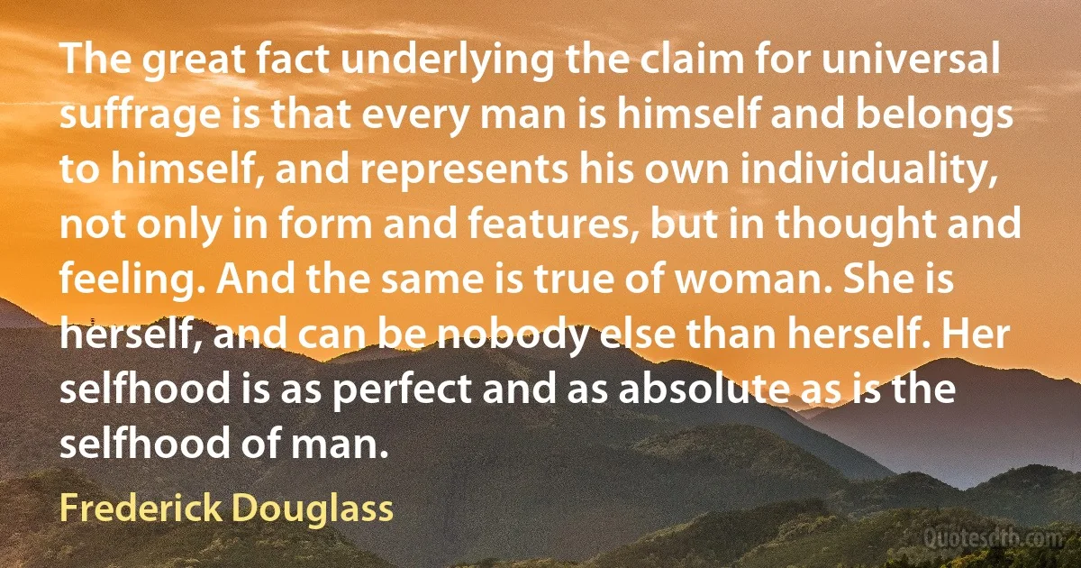 The great fact underlying the claim for universal suffrage is that every man is himself and belongs to himself, and represents his own individuality, not only in form and features, but in thought and feeling. And the same is true of woman. She is herself, and can be nobody else than herself. Her selfhood is as perfect and as absolute as is the selfhood of man. (Frederick Douglass)