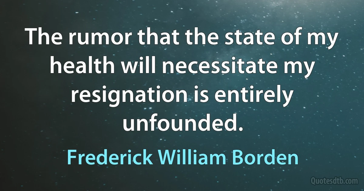 The rumor that the state of my health will necessitate my resignation is entirely unfounded. (Frederick William Borden)