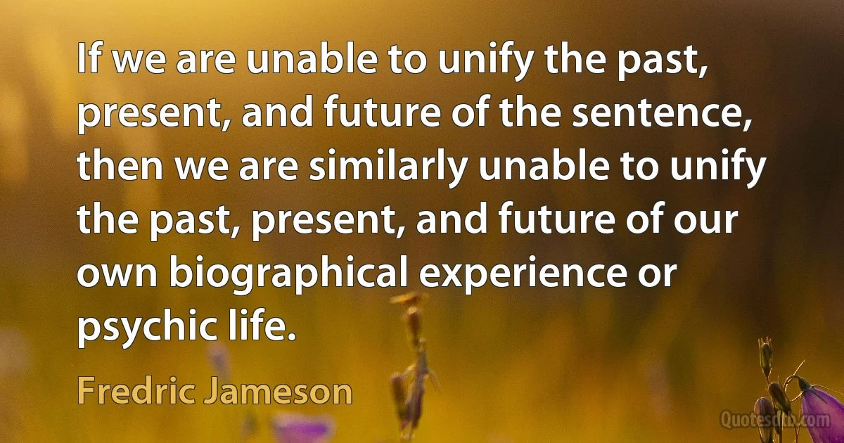 If we are unable to unify the past, present, and future of the sentence, then we are similarly unable to unify the past, present, and future of our own biographical experience or psychic life. (Fredric Jameson)