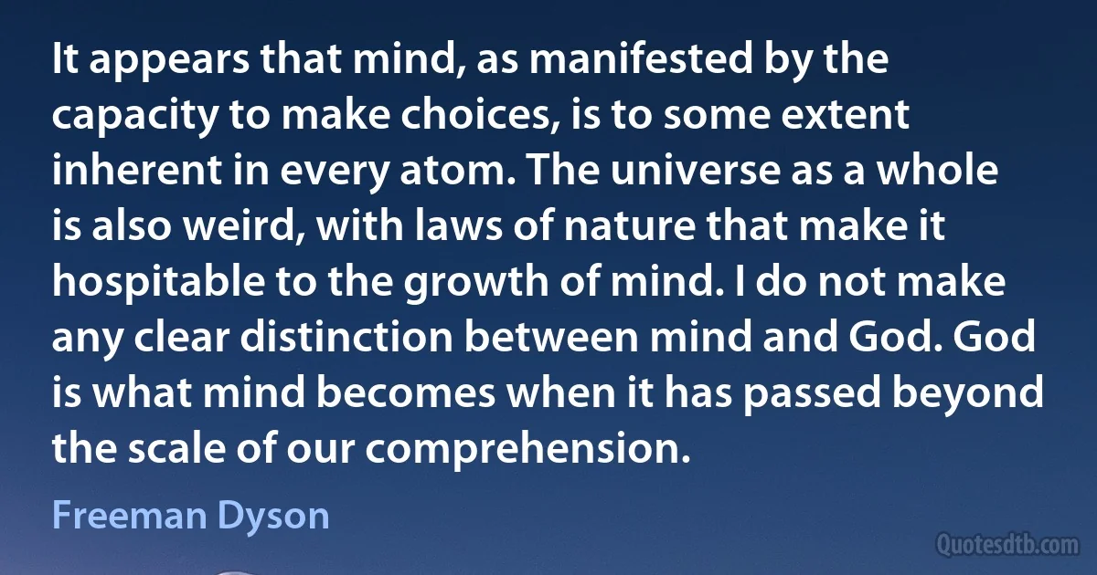 It appears that mind, as manifested by the capacity to make choices, is to some extent inherent in every atom. The universe as a whole is also weird, with laws of nature that make it hospitable to the growth of mind. I do not make any clear distinction between mind and God. God is what mind becomes when it has passed beyond the scale of our comprehension. (Freeman Dyson)