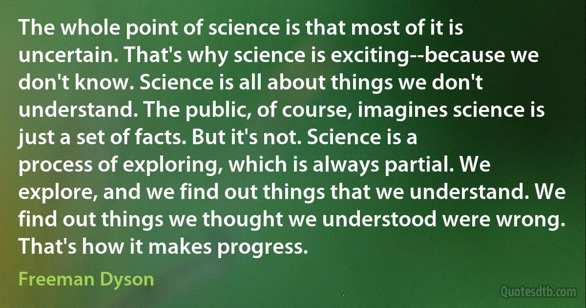 The whole point of science is that most of it is uncertain. That's why science is exciting--because we don't know. Science is all about things we don't understand. The public, of course, imagines science is just a set of facts. But it's not. Science is a process of exploring, which is always partial. We explore, and we find out things that we understand. We find out things we thought we understood were wrong. That's how it makes progress. (Freeman Dyson)