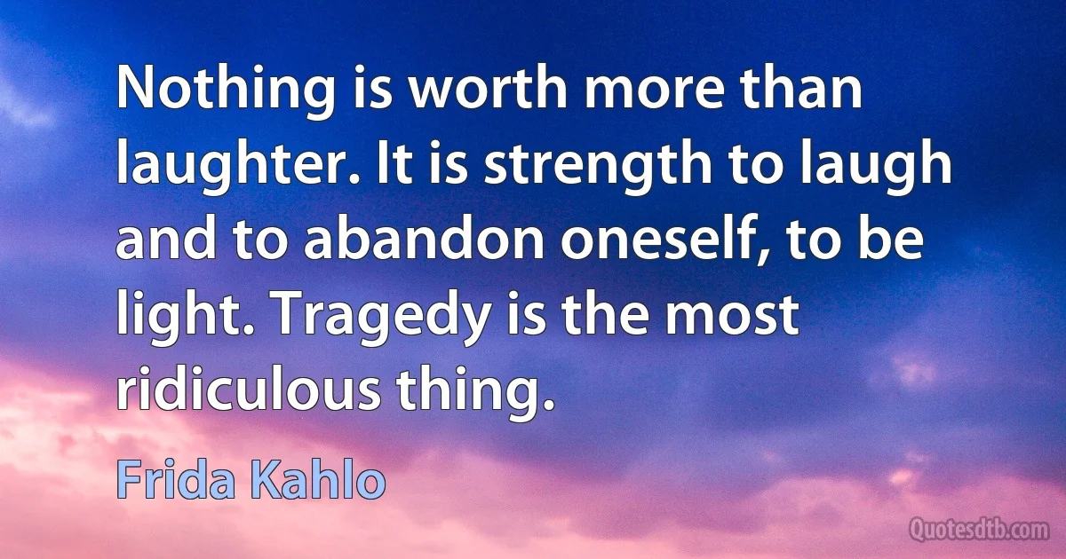 Nothing is worth more than laughter. It is strength to laugh and to abandon oneself, to be light. Tragedy is the most ridiculous thing. (Frida Kahlo)