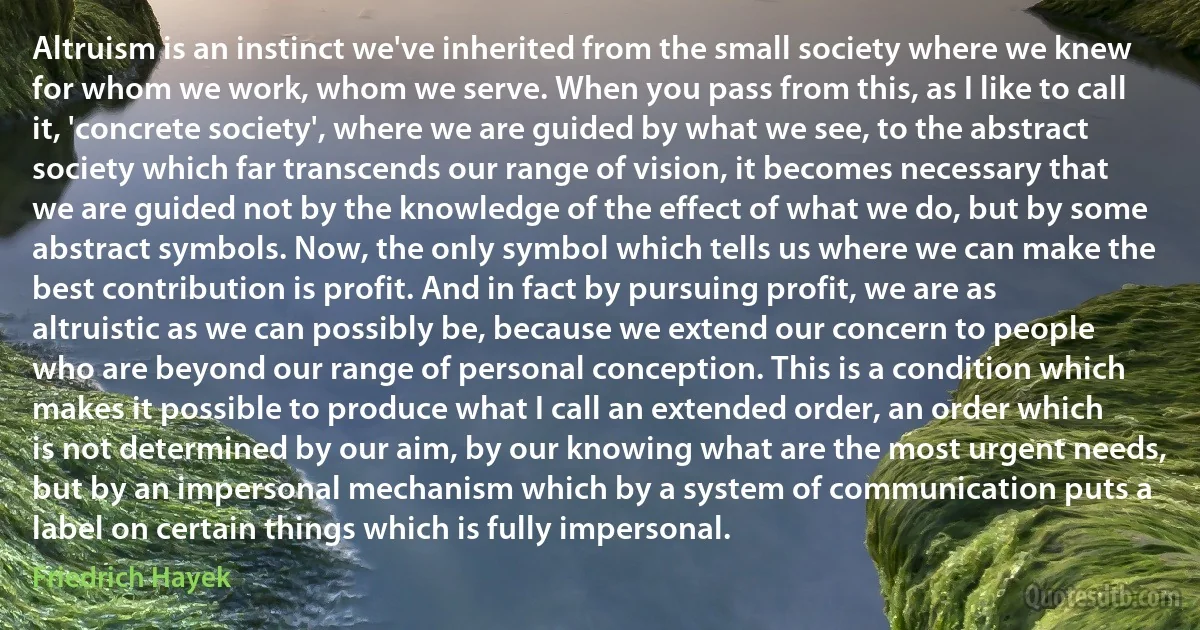 Altruism is an instinct we've inherited from the small society where we knew for whom we work, whom we serve. When you pass from this, as I like to call it, 'concrete society', where we are guided by what we see, to the abstract society which far transcends our range of vision, it becomes necessary that we are guided not by the knowledge of the effect of what we do, but by some abstract symbols. Now, the only symbol which tells us where we can make the best contribution is profit. And in fact by pursuing profit, we are as altruistic as we can possibly be, because we extend our concern to people who are beyond our range of personal conception. This is a condition which makes it possible to produce what I call an extended order, an order which is not determined by our aim, by our knowing what are the most urgent needs, but by an impersonal mechanism which by a system of communication puts a label on certain things which is fully impersonal. (Friedrich Hayek)