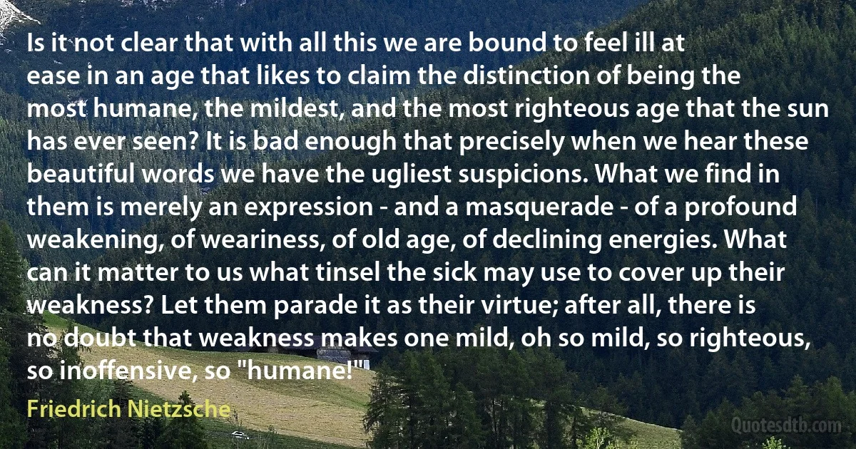 Is it not clear that with all this we are bound to feel ill at ease in an age that likes to claim the distinction of being the most humane, the mildest, and the most righteous age that the sun has ever seen? It is bad enough that precisely when we hear these beautiful words we have the ugliest suspicions. What we find in them is merely an expression - and a masquerade - of a profound weakening, of weariness, of old age, of declining energies. What can it matter to us what tinsel the sick may use to cover up their weakness? Let them parade it as their virtue; after all, there is no doubt that weakness makes one mild, oh so mild, so righteous, so inoffensive, so "humane!" (Friedrich Nietzsche)