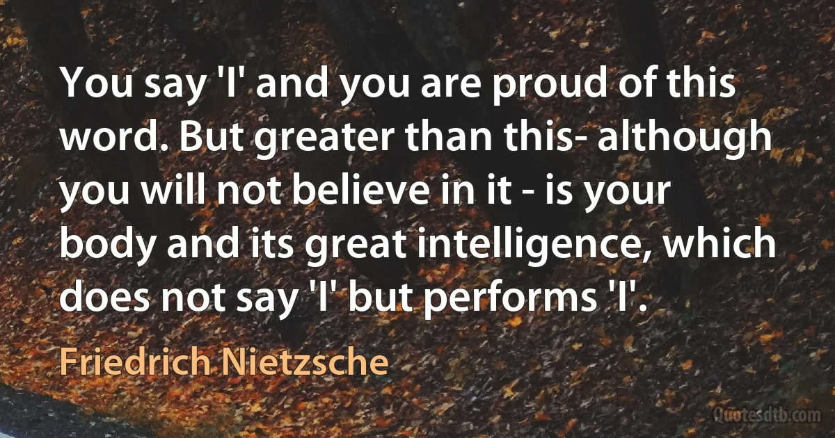 You say 'I' and you are proud of this word. But greater than this- although you will not believe in it - is your body and its great intelligence, which does not say 'I' but performs 'I'. (Friedrich Nietzsche)