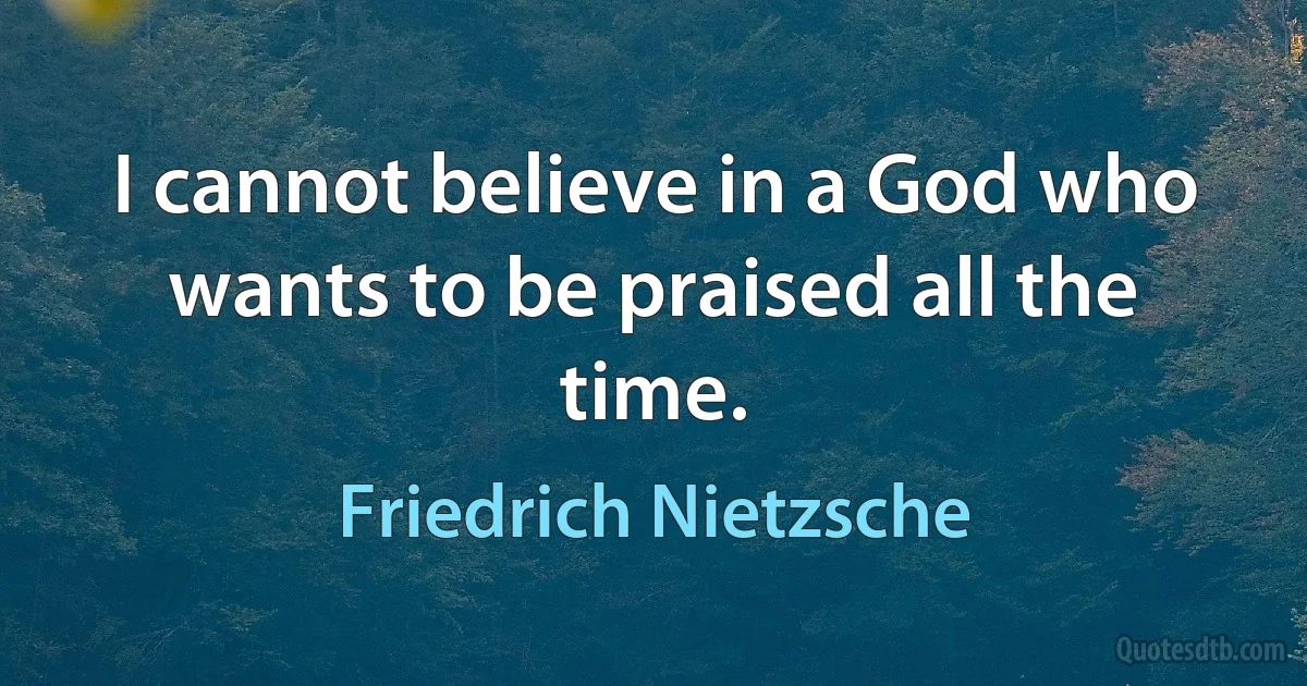 I cannot believe in a God who wants to be praised all the time. (Friedrich Nietzsche)