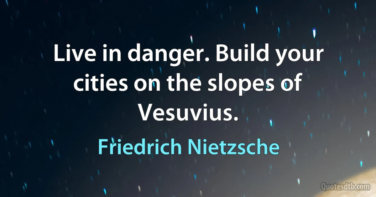 Live in danger. Build your cities on the slopes of Vesuvius. (Friedrich Nietzsche)