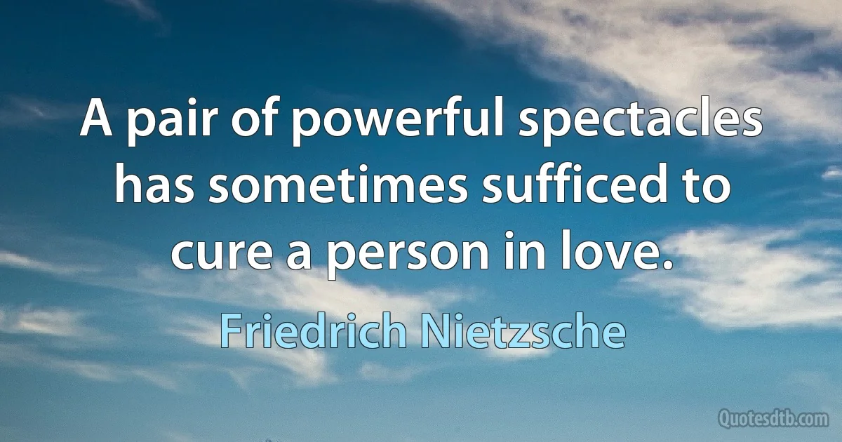 A pair of powerful spectacles has sometimes sufficed to cure a person in love. (Friedrich Nietzsche)