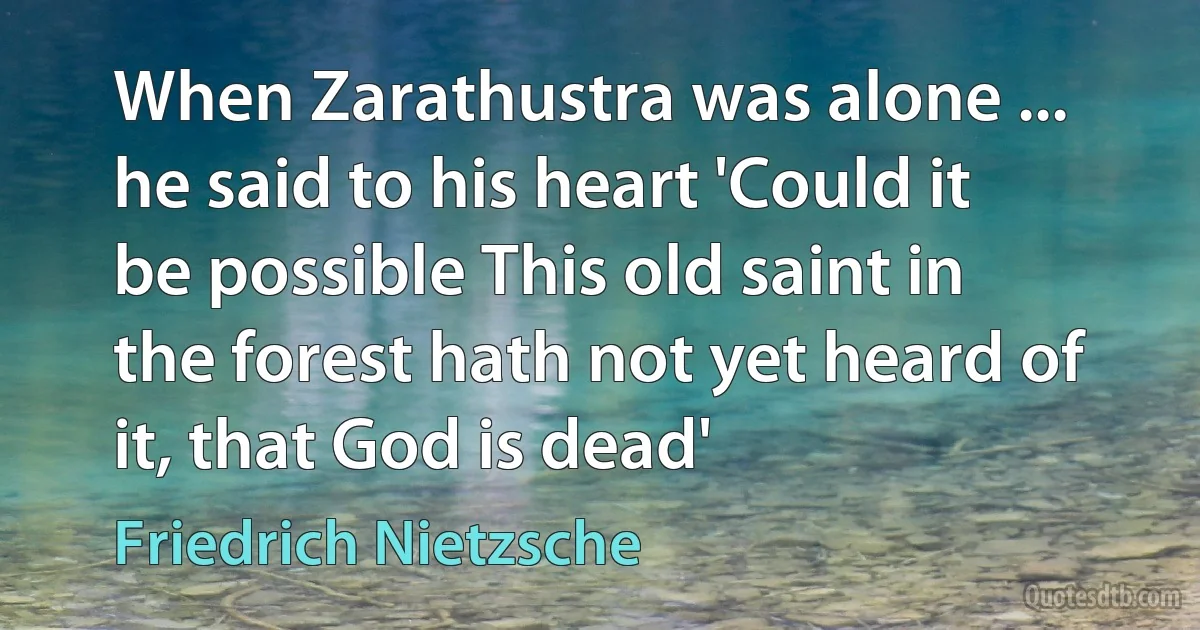 When Zarathustra was alone ... he said to his heart 'Could it be possible This old saint in the forest hath not yet heard of it, that God is dead' (Friedrich Nietzsche)