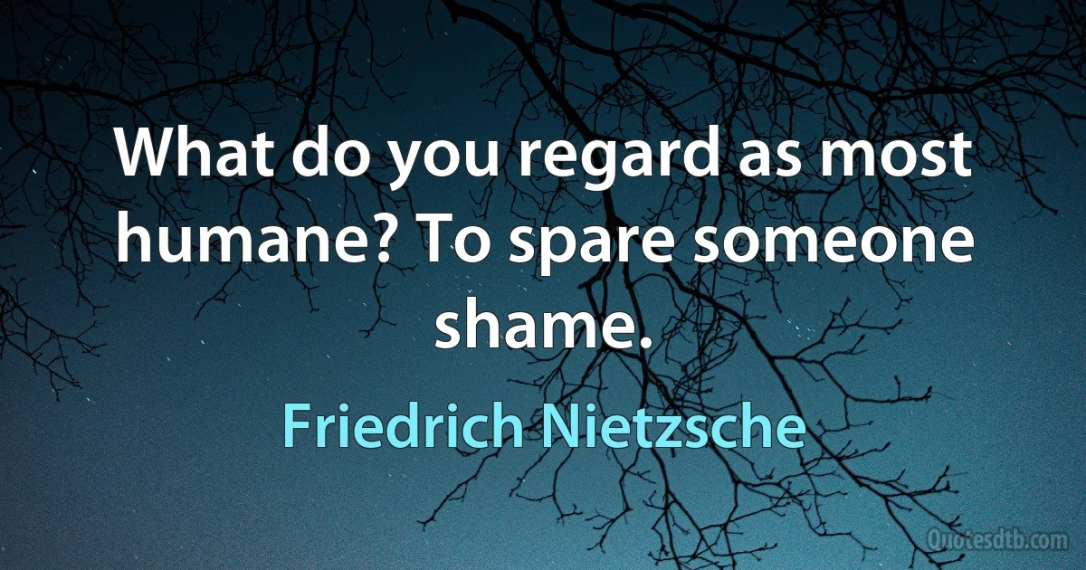 What do you regard as most humane? To spare someone shame. (Friedrich Nietzsche)