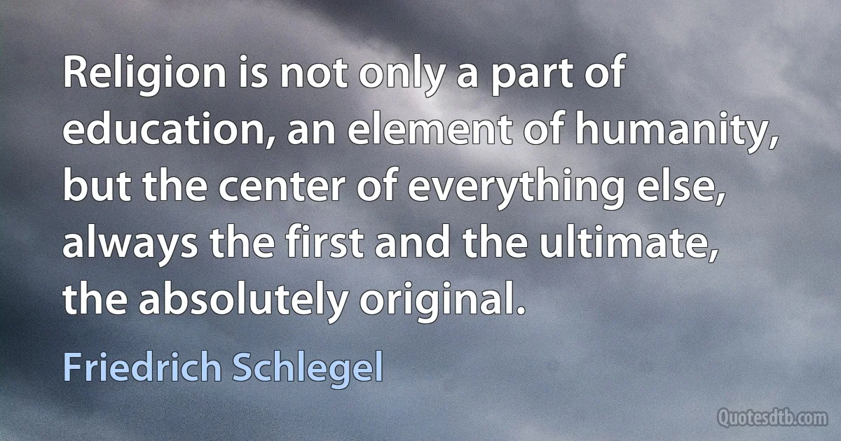 Religion is not only a part of education, an element of humanity, but the center of everything else, always the first and the ultimate, the absolutely original. (Friedrich Schlegel)