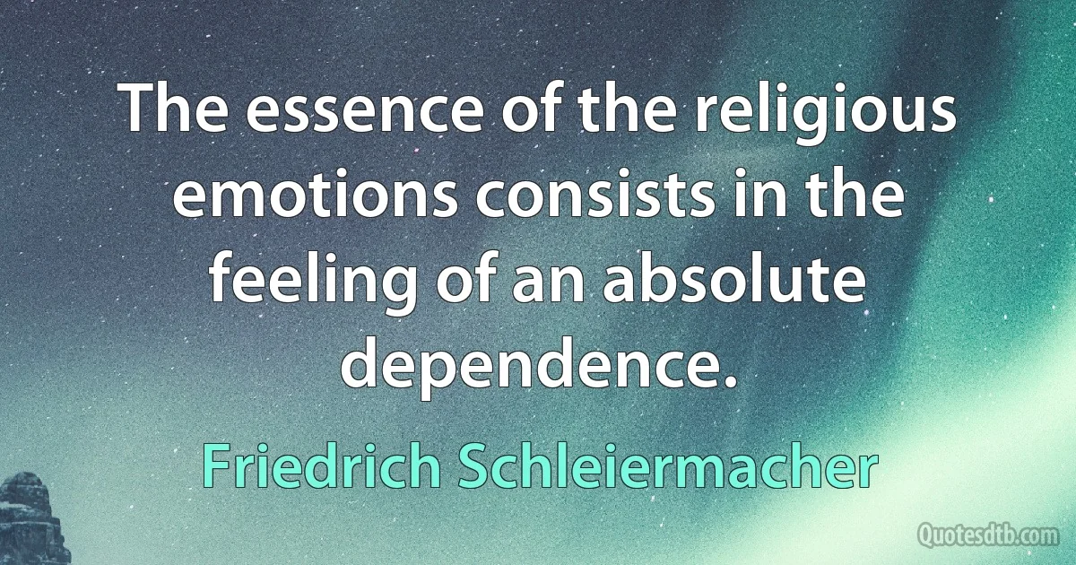 The essence of the religious emotions consists in the feeling of an absolute dependence. (Friedrich Schleiermacher)