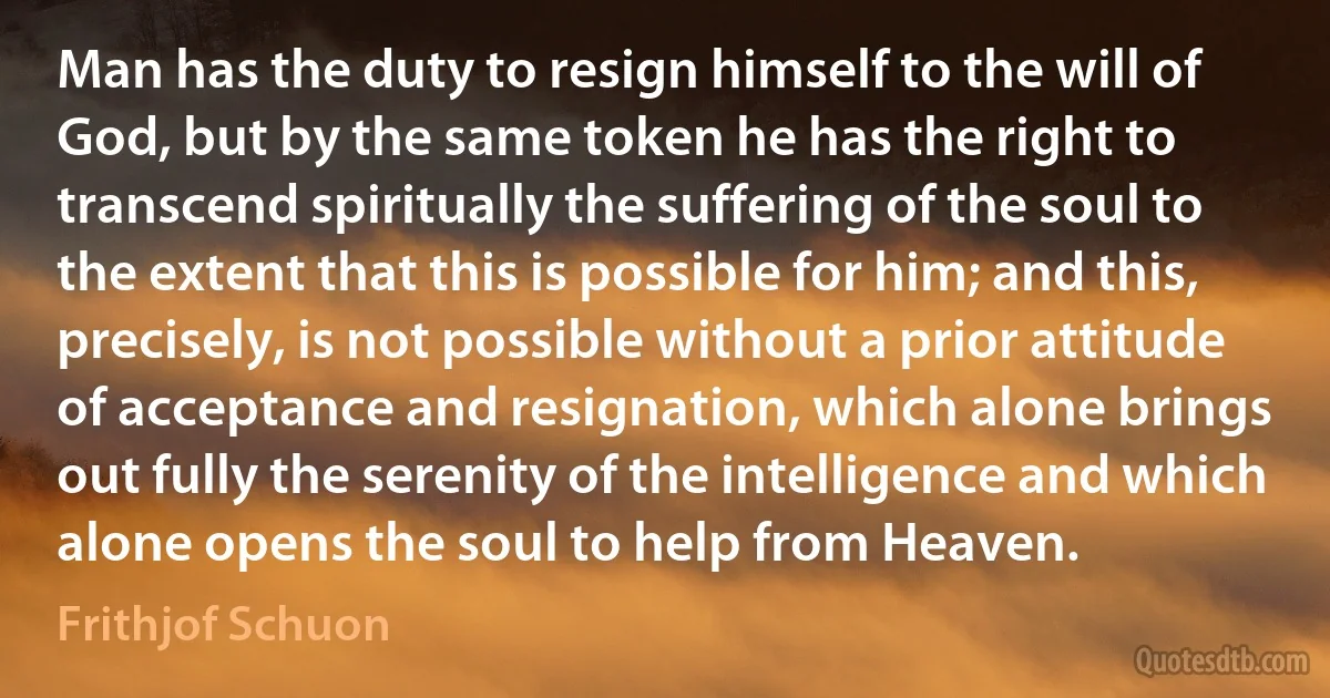 Man has the duty to resign himself to the will of God, but by the same token he has the right to transcend spiritually the suffering of the soul to the extent that this is possible for him; and this, precisely, is not possible without a prior attitude of acceptance and resignation, which alone brings out fully the serenity of the intelligence and which alone opens the soul to help from Heaven. (Frithjof Schuon)