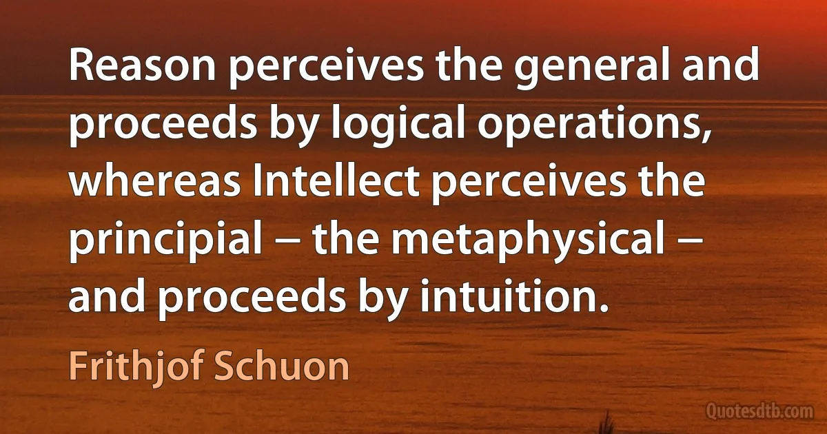 Reason perceives the general and proceeds by logical operations, whereas Intellect perceives the principial − the metaphysical − and proceeds by intuition. (Frithjof Schuon)