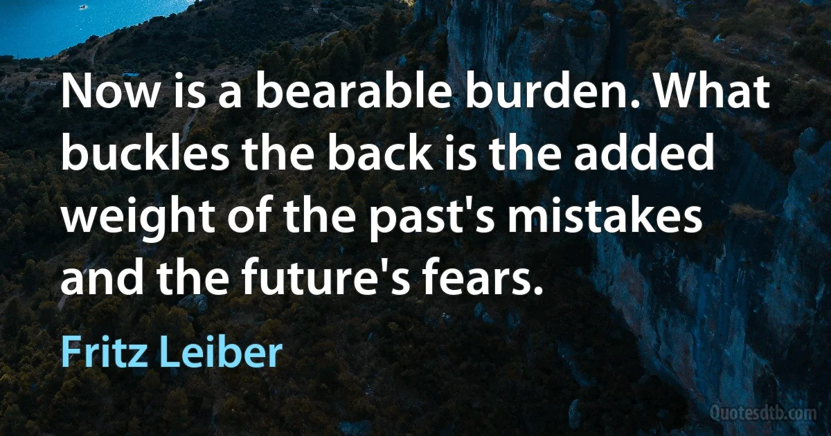 Now is a bearable burden. What buckles the back is the added weight of the past's mistakes and the future's fears. (Fritz Leiber)