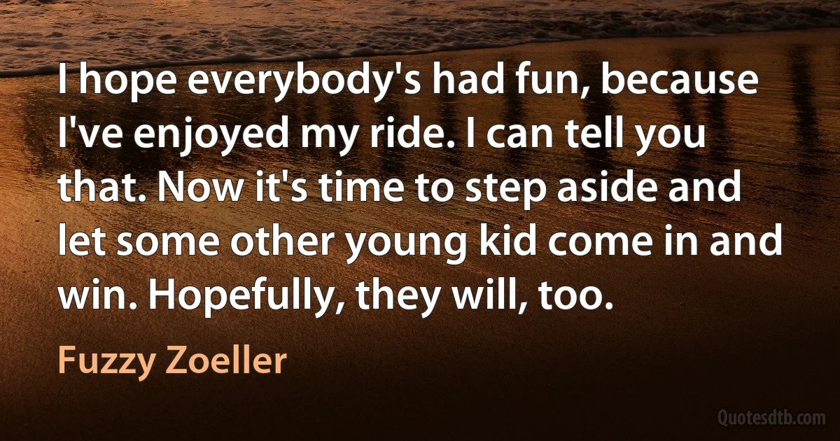 I hope everybody's had fun, because I've enjoyed my ride. I can tell you that. Now it's time to step aside and let some other young kid come in and win. Hopefully, they will, too. (Fuzzy Zoeller)