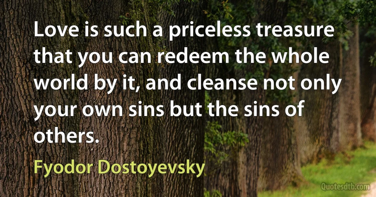 Love is such a priceless treasure that you can redeem the whole world by it, and cleanse not only your own sins but the sins of others. (Fyodor Dostoyevsky)