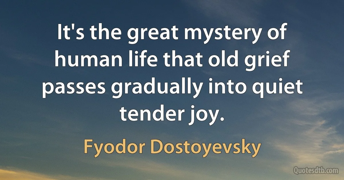 It's the great mystery of human life that old grief passes gradually into quiet tender joy. (Fyodor Dostoyevsky)