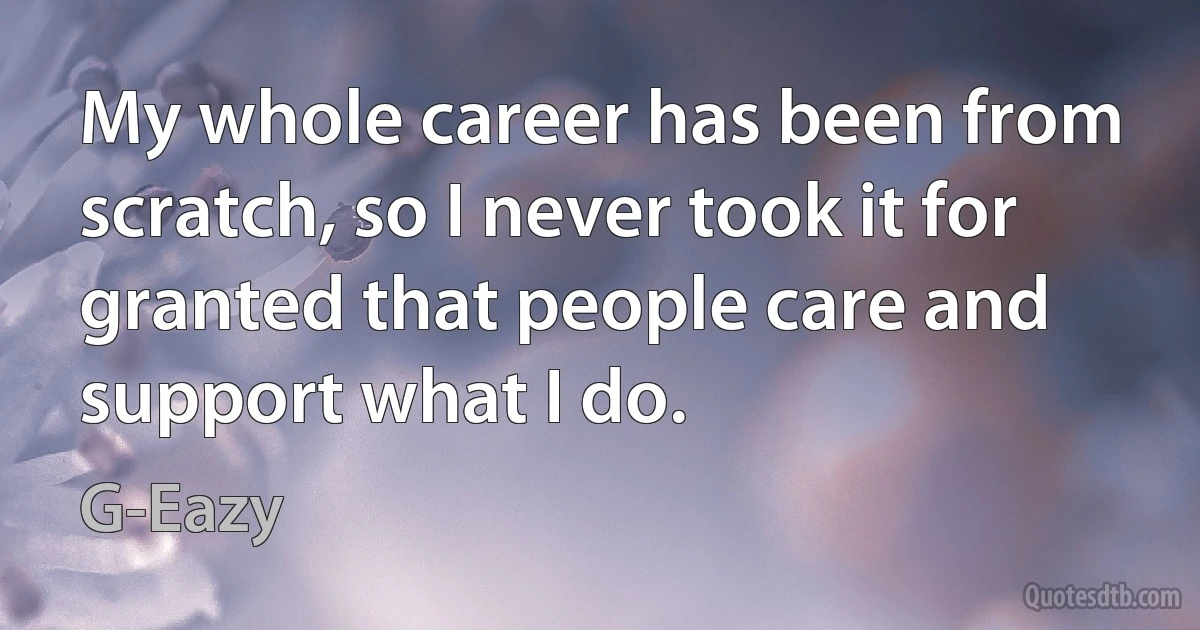 My whole career has been from scratch, so I never took it for granted that people care and support what I do. (G-Eazy)