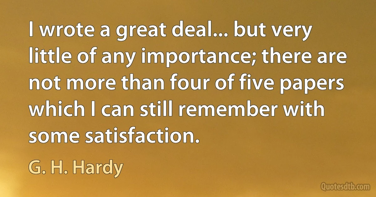 I wrote a great deal... but very little of any importance; there are not more than four of five papers which I can still remember with some satisfaction. (G. H. Hardy)