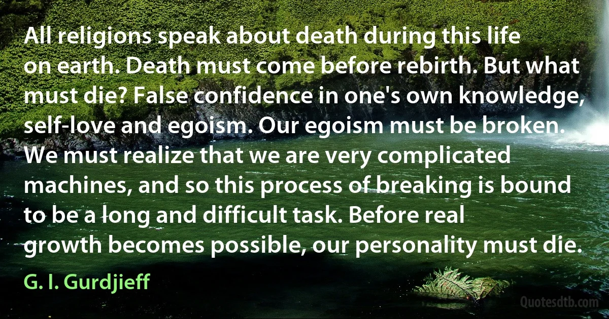 All religions speak about death during this life on earth. Death must come before rebirth. But what must die? False confidence in one's own knowledge, self-love and egoism. Our egoism must be broken. We must realize that we are very complicated machines, and so this process of breaking is bound to be a long and difficult task. Before real growth becomes possible, our personality must die. (G. I. Gurdjieff)