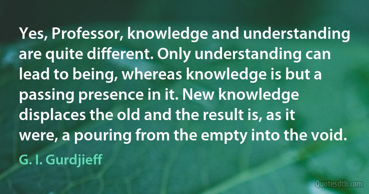 Yes, Professor, knowledge and understanding are quite different. Only understanding can lead to being, whereas knowledge is but a passing presence in it. New knowledge displaces the old and the result is, as it were, a pouring from the empty into the void. (G. I. Gurdjieff)