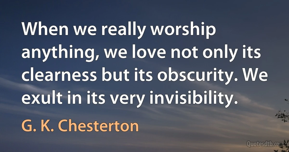 When we really worship anything, we love not only its clearness but its obscurity. We exult in its very invisibility. (G. K. Chesterton)