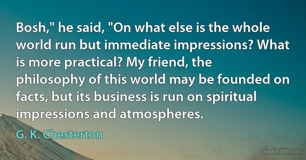 Bosh," he said, "On what else is the whole world run but immediate impressions? What is more practical? My friend, the philosophy of this world may be founded on facts, but its business is run on spiritual impressions and atmospheres. (G. K. Chesterton)