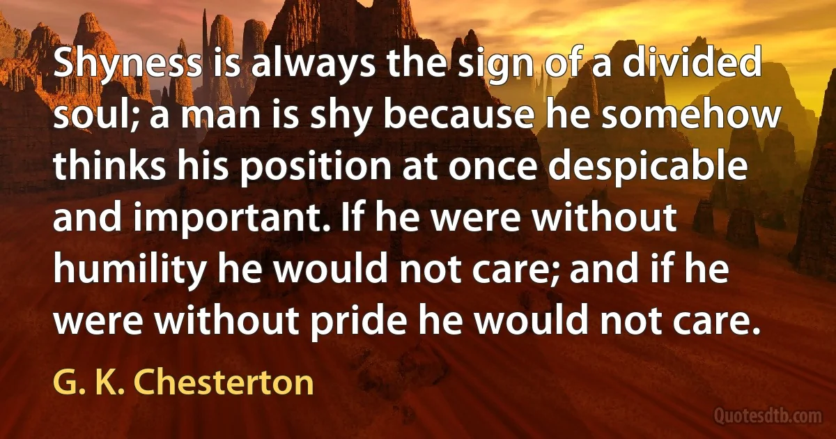 Shyness is always the sign of a divided soul; a man is shy because he somehow thinks his position at once despicable and important. If he were without humility he would not care; and if he were without pride he would not care. (G. K. Chesterton)