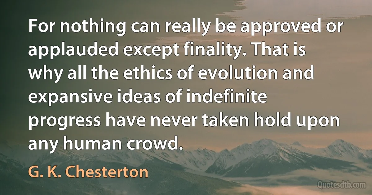 For nothing can really be approved or applauded except finality. That is why all the ethics of evolution and expansive ideas of indefinite progress have never taken hold upon any human crowd. (G. K. Chesterton)