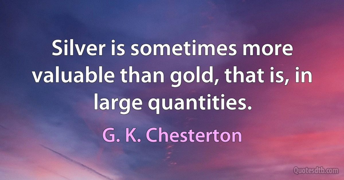 Silver is sometimes more valuable than gold, that is, in large quantities. (G. K. Chesterton)