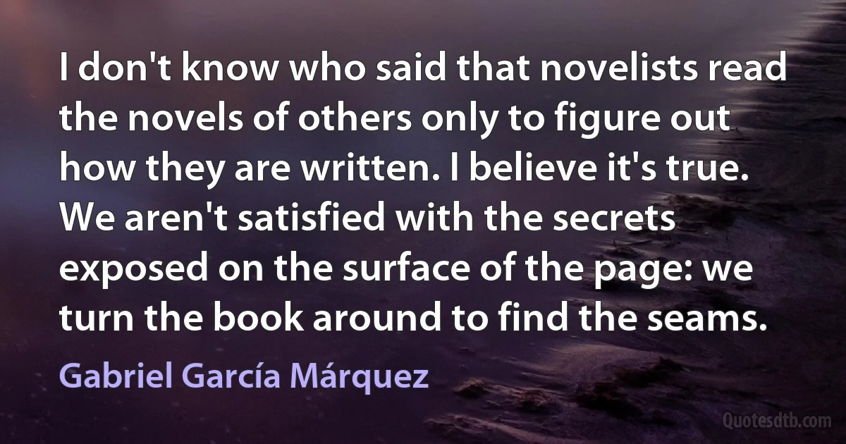 I don't know who said that novelists read the novels of others only to figure out how they are written. I believe it's true. We aren't satisfied with the secrets exposed on the surface of the page: we turn the book around to find the seams. (Gabriel García Márquez)