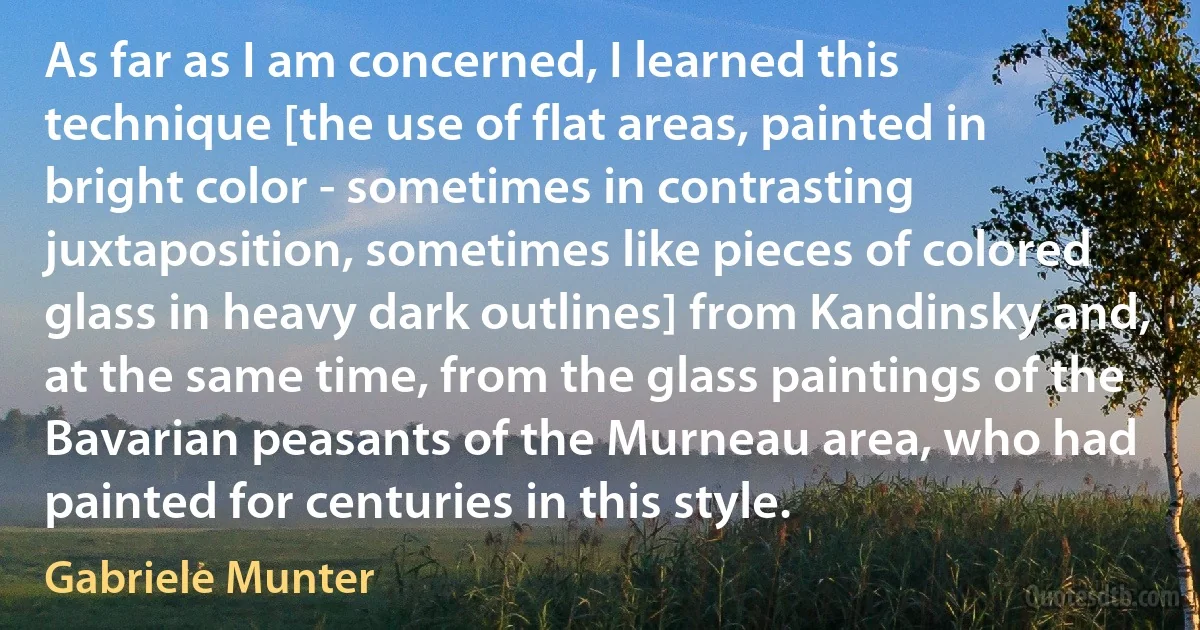 As far as I am concerned, I learned this technique [the use of flat areas, painted in bright color - sometimes in contrasting juxtaposition, sometimes like pieces of colored glass in heavy dark outlines] from Kandinsky and, at the same time, from the glass paintings of the Bavarian peasants of the Murneau area, who had painted for centuries in this style. (Gabriele Munter)