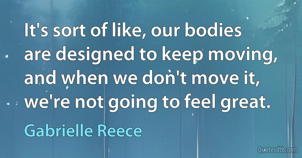 It's sort of like, our bodies are designed to keep moving, and when we don't move it, we're not going to feel great. (Gabrielle Reece)